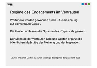 Regime des Engagements im Vertrauten

Werturteile werden gewonnen durch „Rückbesinnung
auf die vertraute Geste“.

Die Gesten umfassen die Sprache des Körpers als ganzen.

Der Maßstab der vertrauten Stile und Gesten ergänzt die
öffentlichen Maßstäbe der Meinung und der Inspiration.




Laurent Thévenot: L‘action au pluriel, sociologie des régimes d‘engagement, 2006
 