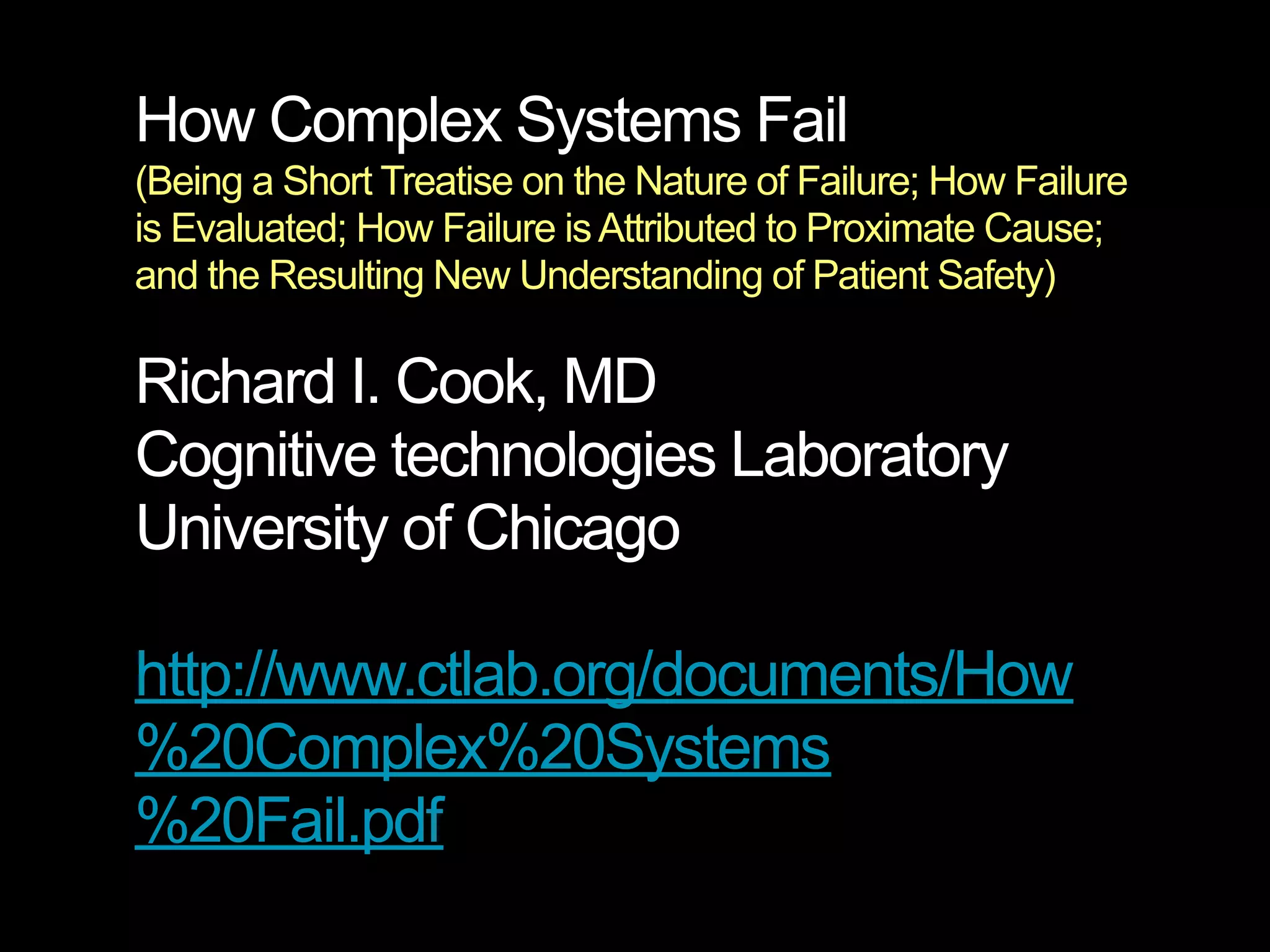 How Complex Systems Fail
(Being a Short Treatise on the Nature of Failure; How Failure
is Evaluated; How Failure is Attributed to Proximate Cause;
and the Resulting New Understanding of Patient Safety)

Richard I. Cook, MD
Cognitive technologies Laboratory
University of Chicago

http://www.ctlab.org/documents/How
%20Complex%20Systems
%20Fail.pdf
 