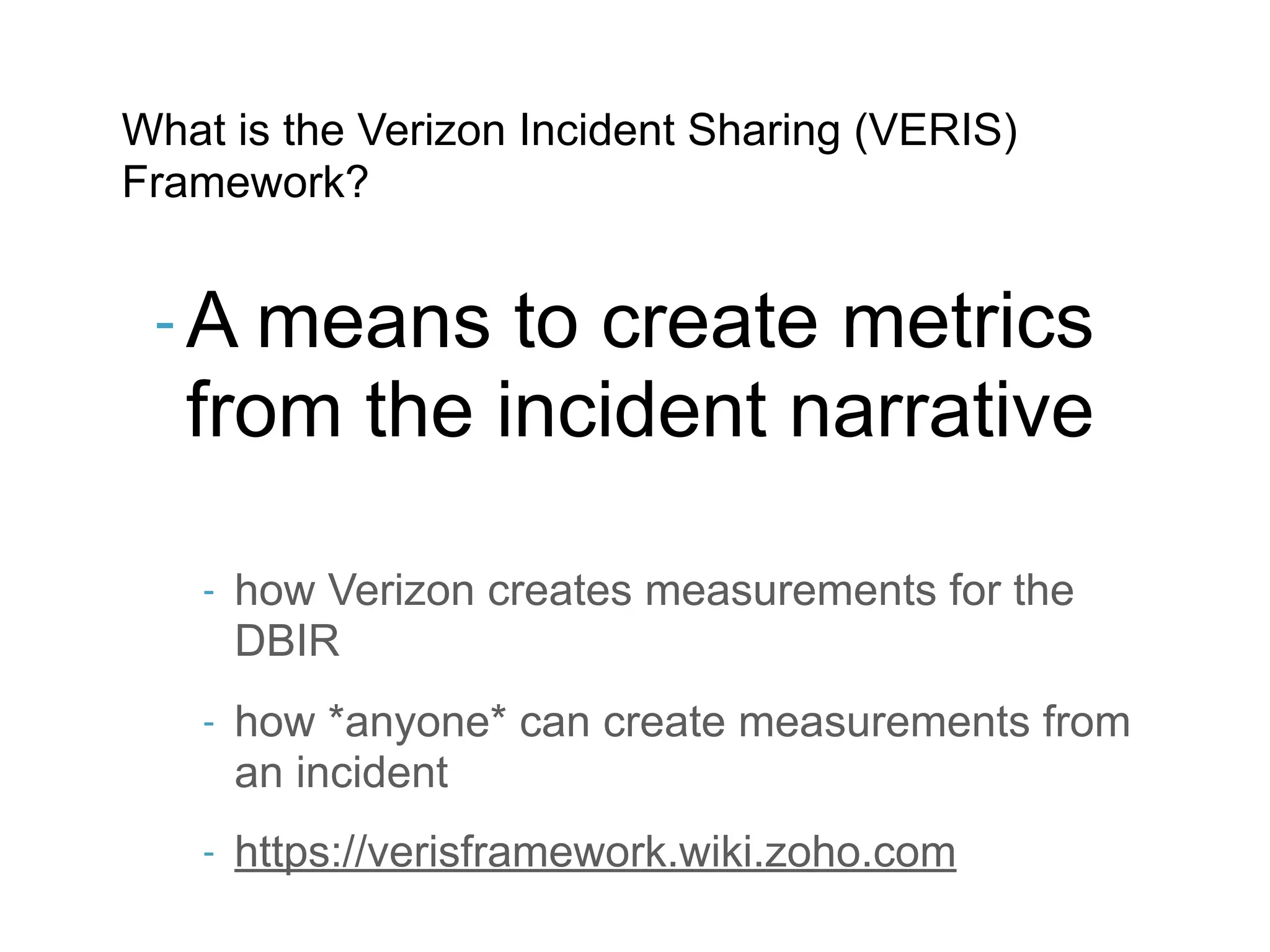 What is the Verizon Incident Sharing (VERIS)
Framework?


 - A means   to create metrics
   from the incident narrative

    -   how Verizon creates measurements for the
        DBIR
    -   how *anyone* can create measurements from
        an incident
    -   https://verisframework.wiki.zoho.com
 