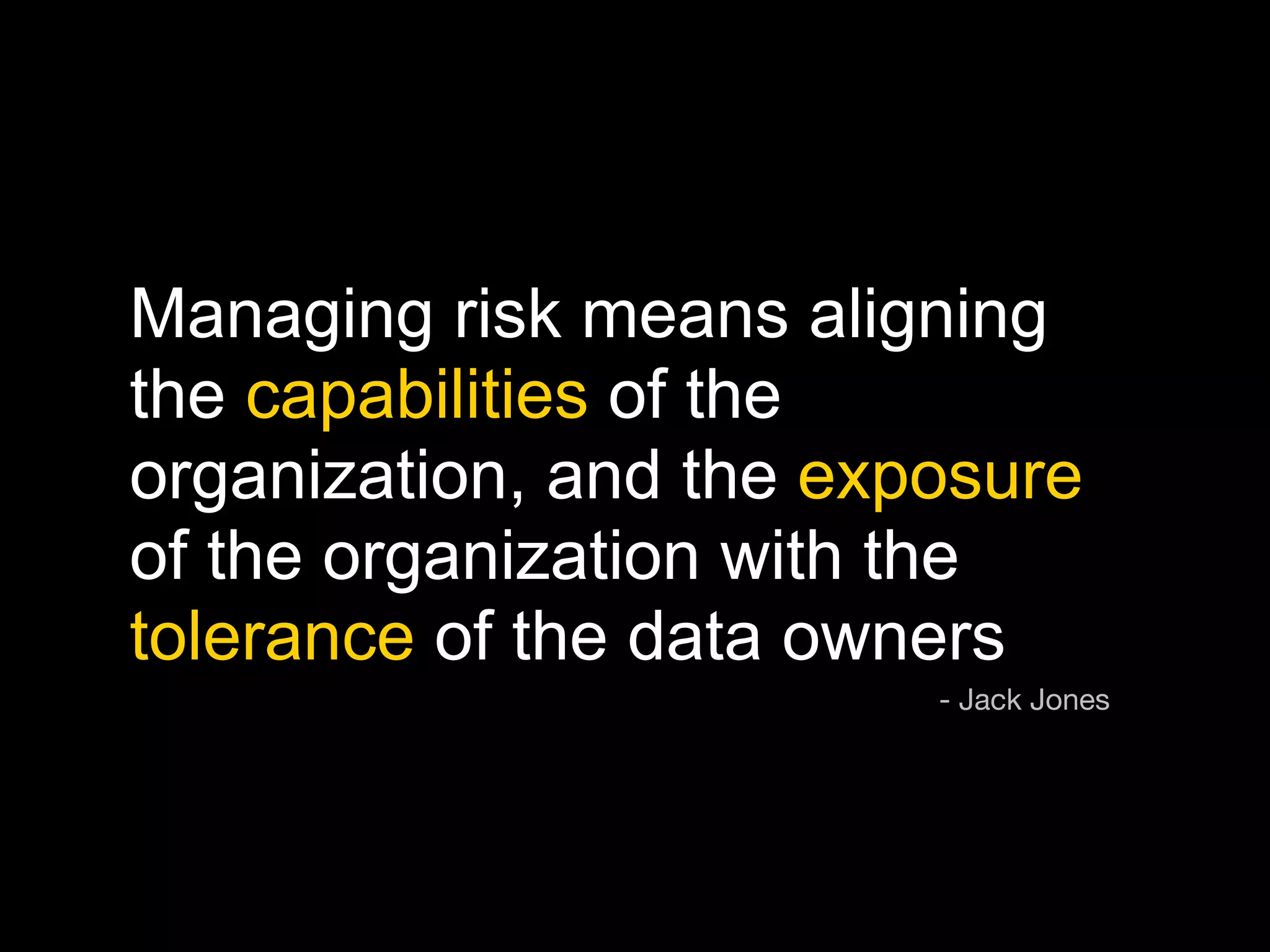 Managing risk means aligning
the capabilities of the
organization, and the exposure
of the organization with the
tolerance of the data owners
                         - Jack Jones
 