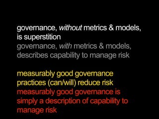 governance, without metrics & models,
is superstition
governance, with metrics & models,
describes capability to manage risk

measurably good governance
practices (can/will) reduce risk
measurably good governance is
simply a description of capability to
manage risk
 