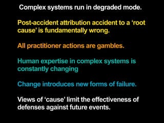 Complex systems run in degraded mode.

Post-accident attribution accident to a ‘root
cause’ is fundamentally wrong.

All practitioner actions are gambles.

Human expertise in complex systems is
constantly changing

Change introduces new forms of failure.

Views of ‘cause’ limit the effectiveness of
defenses against future events.
 
