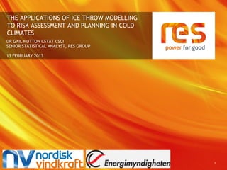 THE APPLICATIONS OF ICE THROW MODELLING
TO RISK ASSESSMENT AND PLANNING IN COLD
CLIMATES
DR GAIL HUTTON CSTAT CSCI
SENIOR STATISTICAL ANALYST, RES GROUP

13 FEBRUARY 2013




                                          1
 