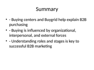 Summary
• - Buying centers and Buygrid help explain B2B
purchasing
• - Buying is influenced by organizational,
interpersonal, and external forces
• - Understanding roles and stages is key to
successful B2B marketing
 