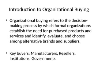 Introduction to Organizational Buying
• Organizational buying refers to the decision-
making process by which formal organizations
establish the need for purchased products and
services and identify, evaluate, and choose
among alternative brands and suppliers.
• Key buyers: Manufacturers, Resellers,
Institutions, Governments.
 