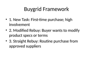 Buygrid Framework
• 1. New Task: First-time purchase; high
involvement
• 2. Modified Rebuy: Buyer wants to modify
product specs or terms
• 3. Straight Rebuy: Routine purchase from
approved suppliers
 