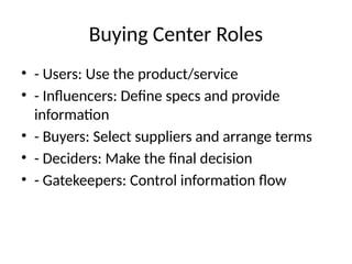 Buying Center Roles
• - Users: Use the product/service
• - Influencers: Define specs and provide
information
• - Buyers: Select suppliers and arrange terms
• - Deciders: Make the final decision
• - Gatekeepers: Control information flow
 