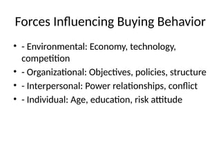 Forces Influencing Buying Behavior
• - Environmental: Economy, technology,
competition
• - Organizational: Objectives, policies, structure
• - Interpersonal: Power relationships, conflict
• - Individual: Age, education, risk attitude
 