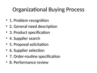 Organizational Buying Process
• 1. Problem recognition
• 2. General need description
• 3. Product specification
• 4. Supplier search
• 5. Proposal solicitation
• 6. Supplier selection
• 7. Order-routine specification
• 8. Performance review
 