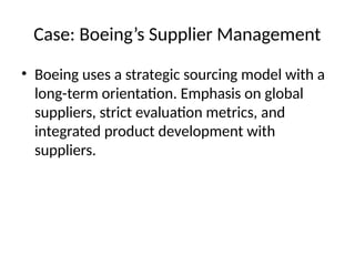 Case: Boeing’s Supplier Management
• Boeing uses a strategic sourcing model with a
long-term orientation. Emphasis on global
suppliers, strict evaluation metrics, and
integrated product development with
suppliers.
 