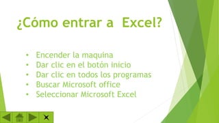 ¿Cómo entrar a Excel?
•
•
•
•
•

Encender la maquina
Dar clic en el botón inicio
Dar clic en todos los programas
Buscar Microsoft office
Seleccionar Microsoft Excel

 
