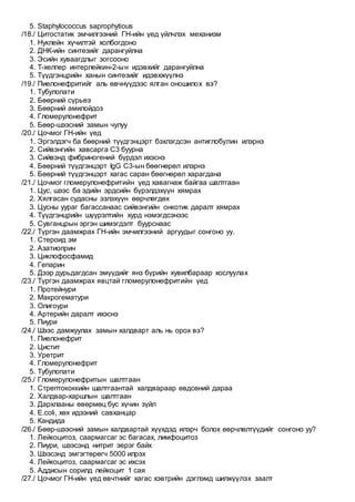 5. Staphylococcus saprophytious
/18./ Цитостатик эмчилгээний ГН-ийн үед үйлчлэх механизм
1. Нуклейн хүчилтэй холбогдоно
2. ДНК-ийн синтезийг дарангуйлна
3. Эсийн хуваагдлыг зогсооно
4. Т-хелпер интерлейкин-2-ын идэвхийг дарангуйлна
5. Түүдгэнцрийн ханын синтезийг идэвхжүүлнэ
/19./ Пиелонефритийг аль өвчнүүдээс ялган оношилох вэ?
1. Тубулопати
2. Бөөрний сүрьеэ
3. Бөөрний амилойдоз
4. Гломерулонефрит
5. Бөөр-шээсний замын чулуу
/20./ Цочмог ГН-ийн үед
1. Эргэлдэгч ба бөөрний түүдгэнцэрт бэхлэгдсэн антиглобулин илэрнэ
2. Сийвэнгийн хавсарга С3 буурна
3. Сийвэнд фибриногений бүрдэл ихэснэ
4. Бөөрний түүдгэнцэрт IgG C3-ын бөөгнөрөл илэрнэ
5. Бөөрний түүдгэнцэрт хагас саран бөөгнөрөл харагдана
/21./ Цочмог гломерулонефритийн үед хавагнаж байгаа шалтгаан
1. Цус, шээс ба эдийн эрдсийн бүрэлдэхүүн хямрах
2. Хялгасан судасны эзлэхүүн өөрчлөгдөх
3. Цусны уураг багассанаас сийвэнгийн онкотик даралт хямрах
4. Түүдгэнцрийн шүүрэлтийн хурд нэмэгдсэнээс
5. Сувганцрын эргэн шимэгдэлт буурснаас
/22./ Түргэн даамжрах ГН-ийн эмчилгээний аргуудыг сонгоно уу.
1. Стероид эм
2. Азатиоприн
3. Циклофосфамид
4. Гепарин
5. Дээр дурьдагдсан эмүүдийг янз бүрийн хувилбараар хослуулах
/23./ Түргэн даамжрах явцтай гломерулонефритийн үед
1. Протейнури
2. Макрогематури
3. Олигоури
4. Артерийн даралт ихэснэ
5. Пиури
/24./ Шээс дамжуулах замын халдварт аль нь орох вэ?
1. Пиелонефрит
2. Цистит
3. Уретрит
4. Гломерулонефрит
5. Тубулопати
/25./ Гломерулонефритын шалтгаан
1. Стрептококкийн шалтгаантай халдвараар өвдсөний дараа
2. Халдвар-харшлын шалтгаан
3. Дархлааны өвөрмөц бус хүчин зүйл
4. E.coli, хөх идээний савханцар
5. Кандида
/26./ Бөөр-шээсний замын халдвартай хүүхдэд илэрч болох өөрчлөлтүүдийг сонгоно уу?
1. Лейкоцитоз, саармагсаг эс багасах, лимфоцитоз
2. Пиури, шээсэнд нитрит эерэг байх
3. Шээсэнд эмгэгтөрөгч 5000 илрэх
4. Лейкоцитоз, саармагсаг эс ихсэх
5. Аддисын сорилд лейкоцит 1 сая
/27./ Цочмог ГН-ийн үед өвчтнийг хагас хэвтрийн дэглэмд шилжүүлэх заалт
 