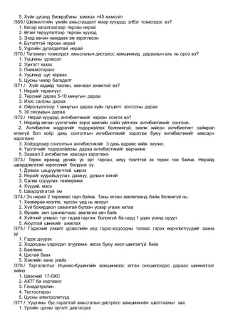 5. Хүйн цусанд билирубины хэмжээ >45 мкмол/л
/369./ Шилжилтийн үеийн амьсгаадалт ямар хүүхдэд элбэг тохиолдох вэ?
1. Кесар хагалгаагаар төрсөн нярай
2. Өгзөг төрүүлэлтээр төрсөн хүүхэд
3. Эхэд өвчин намдаах эм хэрэглэсэн
4. Бүтэлттэй төрсөн нярай
5. Уургийн дутагдалтай нярай
/370./ Түгээмэл тохиолдох амьсгалын дистресс хамшинжид дараахын аль нь орох вэ?
1. Уушгины үрэвсэл
2. Зунгагт хахах
3. Пневмоторакс
4. Уушгинд цус харвах
5. Цусны чихэр багадалт
/371./ Хүйг хэдийд таслан, хавчвал зохистой вэ?
1. Нярайг төрөнгүүт
2. Төрсний дараа 5-10 минутын дараа
3. Ихэс салсны дараа
4. Ойролцоогоор 1 минутын дараа хүйн лугшилт зогссоны дараа
5. 30 секундын дараа
/372./ Нярай хүүхдэд антибиотикийг хэрхэн сонгох вэ?
1. Нярайд өвчин үүсгэгчийн эсрэг хамгийн сайн үйлчлэх антибиотикийг сонгоно.
2. Антибиотик мэдрэгийг тодорхойлох боломжгүй, эхэлж хийсэн антибиотикт сайжрал
өгөхгүй бол хоёр дахь сонголтын антибиотикийг хэрэглэх буюу антибиотикийг хавсарч
хэрэглэнэ
3. Хоёрдугаар сонголтын антибиотикийг 3 дахь өдрөөс хийж эхэлнэ.
4. Үүсгэгчийг тодорхойлсны дараа антибиотикийг өөрчилнө
5. Заавал 3 антибиотик хавсарч хэрэглэнэ
/373./ Төрөх өрөөнд ургийн ус эрт гарсан, илүү тээлттэй эх төрөх гэж байна. Нярайд
шаардлагатай хэрэгслийг бэлдэнэ үү.
1. Дулаан цацруулагчтай ширээ
2. Нярайг хуурайшуулах даавуу, дулаан өлгий
3. Салиа соруулах төхөөрөмж
4. Хүүдий, маск
5. Шаардлагатай эм
/374./ Эх нярай 2 төрөхөөс гарч байна. Таны өгсөн зөвлөгөөнд байж боломгүй нь:
1. Хөхөөрөө хоолло, хүссэн үед нь хөхүүл
2. Хүй бохирдвол савантай бүлээн усаар угааж хатаа
3. Өрхийн эмч сувилагчаас зөвлөгөө авч байх
4. Хүйтний улирал тул гадаа гаргаж болохгүй ба сард 1 удаа усанд оруул
5. Аюултай шинжийг ажиглах
/375./ Гэдэсний үхжилт үрэвслийн үед гэдэс-ходоодны талаас гарах өөрчлөлтүүдийг заана
уу.
1. Гэдэс дүүрэх
2. Ходоодны үлдэгдэл агууламж ихсэх буюу хоол шингэхгүй байх
3. Бөөлжих
4. Цустай баах
5. Хэвлийн хана улайх
/376./ Таргалалтыг Иценко-Кушингийн хамшинжээс ялган оношилохдоо дараах шинжилгээг
хийнэ
1. Шээсний 17-ОКС
2. АКТГ ба кортизол
3. Гонадотропин
4. Тестостерон
5. Цусны электролитүүд
/377./ Уушгины бус гаралтай амьсгалын дистресс хамшинжийн шалтгааныг заа
1. Ургийн цусны эргэлт давтагдах
 