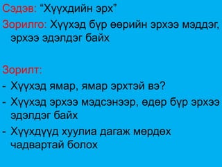 Сэдэв: “Хүүхдийн эрх”
Зорилго: Хүүхэд бүр өөрийн эрхээ мэддэг,
 эрхээ эдэлдэг байх

Зорилт:
- Хүүхэд ямар, ямар эрхтэй вэ?
- Хүүхэд эрхээ мэдсэнээр, өдөр бүр эрхээ
  эдэлдэг байх
- Хүүхдүүд хуулиа дагаж мөрдөх
  чадвартай болох
 