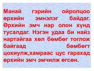 Манай     гэрийн   ойролцоо
өрхийн     эмнэлэг    байдаг.
Өрхийн эмч нар олон хүнд
тусалдаг. Нэгэн удаа би найз
нартайгаа хөл бөмбөг тоглож
байгаад              бөмбөгт
цохиулж,хамраас цус гарахад
өрхийн эмч эмчилж өгсөн.
 