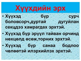 Хүүхдийн эрх
• Хүүхэд         бүр        сурч
  боловсорч,дуртай      дугуйлан
  секцдээ хамрагдах эрхтэй.
• Хүүхэд бүр эрүүл тайван орчинд
  нөхцөлд өсөж,торних эрхтэй.
• Хүүхэд   бүр    санаа   бодлоо
  чөлөөтэй илэрхийлэх эрхтэй.
 