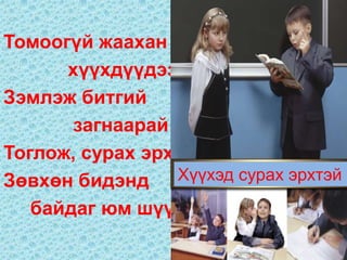 Томоогүй жаахан
      хүүхдүүдээ
Зэмлэж битгий
       загнаарай
Тоглож, сурах эрх
Зөвхөн бидэнд     Хүүхэд сурах эрхтэй
   байдаг юм шүү
 