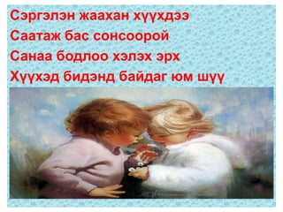 Сэргэлэн жаахан хүүхдээ
Саатаж бас сонсоорой
Санаа бодлоо хэлэх эрх
Хүүхэд бидэнд байдаг юм шүү
 