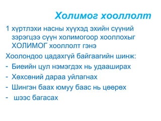 Холимог хооллолт
1 хүртлэхи насны хүүхэд эхийн сүүний
зэрэгцээ сүүн холимогоор хооллохыг
ХОЛИМОГ хооллолт гэнэ
Хоолондоо цадахгүй байгаагийн шинж:
- Биеийн цул нэмэгдэх нь удааширах
- Хөхсөний дараа уйлагнах
- Шингэн баах юмуу баас нь цөөрөх
- шээс багасах

 