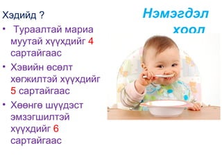 Хэдийд ?
• Тураалтай мариа
муутай хүүхдийг 4
сартайгаас
• Хэвийн өсөлт
хөгжилтэй хүүхдийг
5 сартайгаас
• Хөөнгө шүүдэст
эмзэгшилтэй
хүүхдийг 6
сартайгаас

Нэмэгдэл
хоол

 