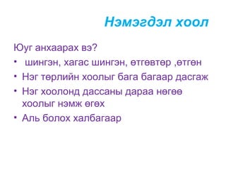 Нэмэгдэл хоол
Юуг анхаарах вэ?
• шингэн, хагас шингэн, өтгөвтөр ,өтгөн
• Нэг төрлийн хоолыг бага багаар дасгаж
• Нэг хоолонд дассаны дараа нөгөө
хоолыг нэмж өгөх
• Аль болох халбагаар

 