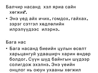 Балчир насанд хэл яриа сайн
хөгжи íº.
• Энэ үед айх ичих , гомдох , гайхах ,
зэрэг сэтгэл хөдлөлийн
илрэлүүдээс илэрнэ .
Бага нас
• Бага насанд биеийн цулын өсөлт
харьцангуй удааширч харин өндөр
болдог . Сүүн шүд байнгын шүдээр
солигдож эхэлнэ . Энэ үеийн
онцлог нь оюун ухааны хөгжил

 