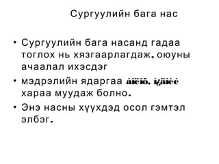 Сургуулийн бага нас
• Сургуулийн бага насанд гадаа
тоглох нь хязгаарлагдаж , оюуны
ачаалал ихэсдэг
• мэдрэлийн ядаргаа áîëîõ, í¿äíèé
хараа муудаж болно .
• Энэ насны хүүхдэд осол гэмтэл
элбэг .

 