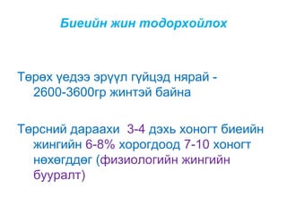 Биеийн жин тодорхойлох

Төрөх үедээ эрүүл гүйцэд нярай 2600-3600гр жинтэй байна
Төрсний дараахи 3-4 дэхь хоногт биеийн
жингийн 6-8% хорогдоод 7-10 хоногт
нөхөгддөг (физиологийн жингийн
бууралт)

 