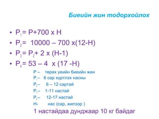 Биеийн жин тодорхойлох

•
•
•
•

Р1 = Р+700 х Н
Р2 = 10000 – 700 х(12-Н)
Р3 = Р2+ 2 х (Н-1)
Р4 = 53 – 4 х (17 -Н)
Р – төрөх үеийн биеийн жин
Р1 – 6 сар хүртлэх насны
Р2 – 6 – 12 сартай
Р3 – 1-11 настай
Р4 – 12-17 настай
Ннас (сар, жилээр )

1 настайдаа дунджаар 10 кг байдаг

 