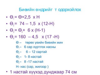 Биеийн өндрийг т одорхойлох
•
•
•
•

Ө1 = Ө+2,5 х Н
Ө2 = 74 – 1,5 х (12-Н)
Ө3 = Ө2+ 6 х (Н-1)
Ө4 = 160 – 4,5 х (17 -Н)
Ө – төрөх үеийн биеийн жин
Ө1 – 6 сар хүртлэх насны
Ө2 – 6 – 12 сартай
Ө3 – 1- 8 настай
Ө4 – 8 -17 настай
Н- нас (сар, жилээр )

• 1 настай хүүхэд дунджаар 74 см

 