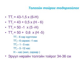 Толгойн тойрог тодорхойлох

•
•
•
•

ТТ1 = 43-1,5 х (6-Н)
ТТ2 = 43 + 0,5 х (Н - 6)
ТТ3 = 50 -1 х (5 -Н)
ТТ4 = 50 + 0,6 х (Н -5)
ТТ1 - 6 сар хүртлэхи
ТТ2 – 6 сараас -1 нас
ТТ3 – 1 - 5 нас
ТТ4 – 5 -12 нас
Н – нас (жил, сараар )

• Эрүүл нярайн толгойн тойрог 34-36 см

 