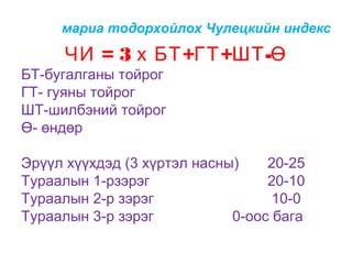 мариа тодорхойлох Чулецкийн индекс

ЧИ = 3 х БТ +ГТ +ШТ -Ө
БТ-бугалганы тойрог
ГТ- гуяны тойрог
ШТ-шилбэний тойрог
Ө- өндөр
Эрүүл хүүхдэд (3 хүртэл насны)
20-25
Тураалын 1-рзэрэг
20-10
Тураалын 2-р зэрэг
10-0
Тураалын 3-р зэрэг
0-оос бага

 