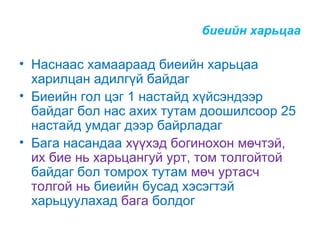 биеийн харьцаа

• Наснаас хамаараад биеийн харьцаа
харилцан адилгүй байдаг
• Биеийн гол цэг 1 настайд хүйсэндээр
байдаг бол нас ахих тутам доошилсоор 25
настайд умдаг дээр байрладаг
• Бага насандаа хүүхэд богинохон мөчтэй,
их бие нь харьцангуй урт, том толгойтой
байдаг бол томрох тутам мөч уртасч
толгой нь биеийн бусад хэсэгтэй
харьцуулахад бага болдог

 