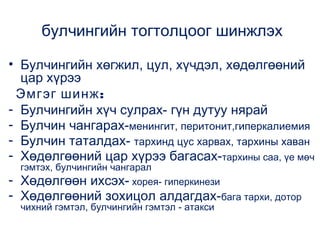 булчингийн тогтолцоог шинжлэх
• Булчингийн хөгжил, цул, хүчдэл, хөдөлгөөний
цар хүрээ
Эмгэг шинж :
- Булчингийн хүч сулрах- гүн дутуу нярай
- Булчин чангарах-менингит, перитонит,гиперкалиемия
- Булчин таталдах- тархинд цус харвах, тархины хаван
- Хөдөлгөөний цар хүрээ багасах-тархины саа, үе мөч
гэмтэх, булчингийн чангарал
Хөдөлгөөн ихсэх- хорея- гиперкинези

- Хөдөлгөөний зохицол алдагдах-бага тархи, дотор
чихний гэмтэл, булчингийн гэмтэл - атакси

 