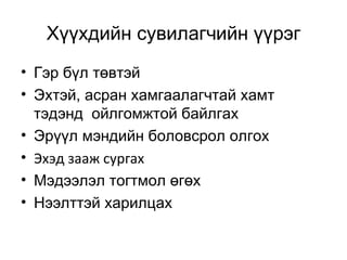 Хүүхдийн сувилагчийн үүрэг
• Гэр бүл төвтэй
• Эхтэй, асран хамгаалагчтай хамт
тэдэнд ойлгомжтой байлгах
• Эрүүл мэндийн боловсрол олгох
• Эхэд зааж сургах
• Мэдээлэл тогтмол өгөх
• Нээлттэй харилцах

 