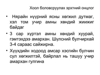 Хоол боловсруулах эрхтний онцлог

Нярайн нүүрний ясны хөгжил дутмаг,
хэл том учир амны хөндий жиижиг
байдаг
• 3 сар хүртэл амны хөндий хуурай,
гэмтэхдээ амархан. Шүлсний булчирхай
3-4 сараас сайжирна.
• Хүүхдийн ходоод амсар хэсгийн булчин
сул хөгжилтэй, байрлал нь ташуу учир
амархан гулгина
•

 