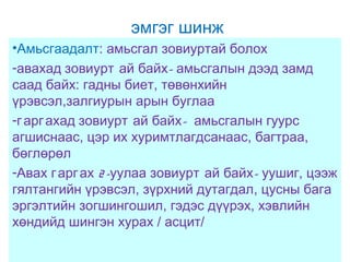 эмгэг шинж
•Амьсгаадалт: амьсгал зовиуртай болох
-авахад зовиурт ай байх- амьсгалын дээд замд
саад байх: гадны биет, төвөнхийн
үрэвсэл,залгиурын арын буглаа
-г арг ахад зовиурт ай байх- амьсгалын гуурс
агшиснаас, цэр их хуримтлагдсанаас, багтраа,
бөглөрөл
-Авах г арг ах 2 -уулаа зовиурт ай байх- уушиг, цээж
гялтангийн үрэвсэл, зүрхний дутагдал, цусны бага
эргэлтийн зогшингошил, гэдэс дүүрэх, хэвлийн
хөндийд шингэн хурах / асцит/

 