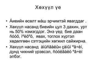 Хөхүүл үе
• Áиеийн өсөлт мàш эрчимтэй явагддаг .
• Хөхүүл насанд биеийн цул 3 дахин, урт
нь 50% нэмэгддэг. Энэ үед бие даан
ñóóõ, ìºëõºõ, явах, тоглох хүртэл
хөдөлгөөн сэтгэцийн хөгжил сайжирна.
• Хөхүүл насанд àìüñãàëûн çàìûí ºâ÷èí,
дунд чихний үрэвсэл, ñóóëãàëò ºâ÷èí
элбэг.

 