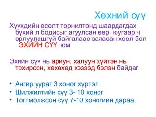 Хөхний сүү
Хүүхдийн өсөлт торнилтонд шаардагдах
бүхий л бодисыг агуулсан өөр юугаар ч
орлуулашгүй байгалаас заяасан хоол бол
ЭХИЙН СҮҮ юм
Эхийн сүү нь ариун, халуун хүйтэн нь
тохирсон, хөхөхөд хэзээд бэлэн байдаг
• Ангир уураг 3 хоног хүртэл
• Шилжилтийн сүү 3- 10 хоног
• Тогтмолжсон сүү 7-10 хоногийн дараа

 