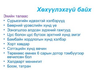 Хөхүүлэхгүй байх
Эхийн талаас
• Сүрьеэгийн идвэхтэй хэлбэрүүд
• Бөөрний үрэвслийн хүнд үе
• Ээнэгшлээ алдсан зүрхний гажгууд
• Цус болон цус бүтээх эрхтний хүнд эмгэг
• Бамбайн хордлогын хүнд хэлбэр
• Хорт хавдар
• Сэтгэцийн хүнд өвчин
• Төрөхөөс өмнөх 6 сарын дотор тэмбүүгээр
өвчилсөн бол
• Халдварт менингит
• Боом, татран

 