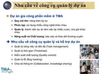 Nhu cầu về công cụ quản lý dự án Dự án gia công phần mềm ở TMA Quy mô lớn : hàng trăm kỹ sư Phức tạp : sử dụng nhiều công nghệ khác nhau Quản lý : thành viên dự án làm việc tại nhiều nước, múi giờ khác nhau Năng suất và Chất lượng : báo cáo và theo dõi thường xuyên    Nhu cầu về công cụ quản lý và hỗ trợ dự án Quản lý công việc và tiến độ (Task management) Quản lý thời gian (Timesheet) Kiểm soát chất lượng (Quality control) Quản lý lỗi (Bug tracking) Chia xẻ thông tin (Collaboration, knowledge sharing) 
