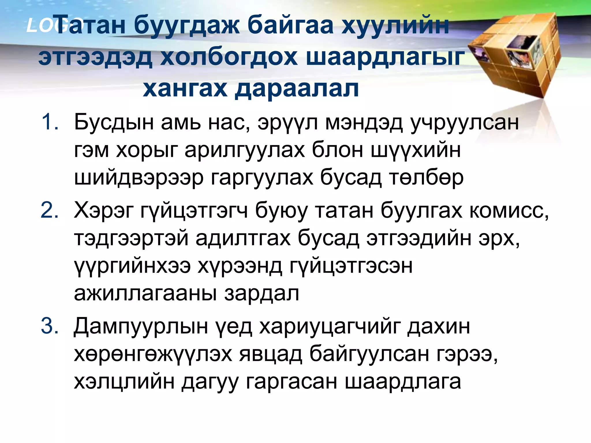 LOGO
1. Бусдын амь нас, эрүүл мэндэд учруулсан
гэм хорыг арилгуулах блон шүүхийн
шийдвэрээр гаргуулах бусад төлбөр
2. Хэрэг гүйцэтгэгч буюу татан буулгах комисс,
тэдгээртэй адилтгах бусад этгээдийн эрх,
үүргийнхээ хүрээнд гүйцэтгэсэн
ажиллагааны зардал
3. Дампуурлын үед хариуцагчийг дахин
хөрөнгөжүүлэх явцад байгуулсан гэрээ,
хэлцлийн дагуу гаргасан шаардлага
Татан буугдаж байгаа хуулийн
этгээдэд холбогдох шаардлагыг
хангах дараалал
 