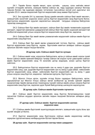 24.1. Төрийн болон төрийн өмчит, орон нутгийн, шашны, олон нийтийн өмчит
хуулийн этгээдийн өмчилж, эзэмшиж байгаа соѐлын өв, төрд худалдах саналыг бичгээр
тавьсан боловч төр худалдан авахаас татгалзсан түүх,соѐлын хосгүй үнэт дурсгалыг энэ
хуулийн 23.2-т заасан мэдээллийг бүртгэл мэдээллийн санд заавал бүртгүүлнэ.
24.2. Энэ хуулийн 24.1-д зааснаас бусад хувийн өмчийн соѐлын биет өвийг өмчлөгч,
эзэмшигчийн хүсэлтийг үндэслэн зохих шатны бүртгэл мэдээллийн санд бүртгүүлж болно.
Бүртгүүлсэн мэдээллийн нууцлал хадгалалтын нөхцлийг талуудын хооронд байгуулсан
гэрээгээр зохицуулна.
24.3. Соѐлын биет бус өвийн жагсаалт, соѐлын биет бус өвийн төлөөллийн үндэсний
жагсаалт, яаралтай хамгаалах шаардлагатай соѐлын биет бус өвийн үндэсний жагсаалттай
холбоотой мэдээллийг улсын нэгдсэн бүртгэл мэдээллийн санд бүртгэж, хадгална.
24.4. Соѐлын биет бус өвийг өвлөн уламжлагчийн мэдээллийг соѐлын өвийн бүртгэл
мэдээллийн санд бүртгэнэ.
24.5. Соѐлын биет бус өвийг өвлөн уламжлагчийг тогтоох, бүртгэх, соѐлын өвийг
бүртгэл мэдээллийн санд бүртгэх журам, бүртгэлийн маягтын загварыг соѐлын асуудал
эрхэлсэн Засгийн газрын гишүүн батална.
25 дугаар зүйл. Соёлын өвийг бүртгэх хугацаа
25.1. Соѐлын өвийг нээж, илрүүлсэн байгууллага, иргэн уг соѐлын өвийг нээсэн тухай
болон соѐлын өвийн ерөнхий байдлын талаар соѐлын өв олдсон нутаг дэвсгэрийн соѐлын
өвийн бүртгэл мэдээллийн санд 15 хоногийн дотор мэдэгдэж, анхан шатны бүртгэл
хийлгэнэ.
25.2. Байгууллагын бүртгэл мэдээллийн сан нь жилд 4 удаа сум, дүүргийн бүртгэл
мэдээллийн санд, сум, дүүргийн бүртгэл мэдээллийн сан нь жилд 2 удаа аймаг, нийслэлийн
бүртгэл мэдээллийн санд, аймаг, нийслэлийн бүртгэл мэдээллийн сан нь жилд 1 удаа
улсын нэгдсэн санд бүртгэл, мэдээлэл, тайлангаа хүргүүлж, бүртгүүлнэ.
25.3. Монгол Улсын иргэн, хуулийн этгээд болон гадаадын байгууллага, иргэн,
харъяалалгүй хүн Монгол Улсын соѐлын өвтэй холбоотой эд өлгийн зүйлийг өөрийн
санаачилгаар төрийн өмчид өгсөн тохиолдолд түүнийг соѐлын өвийн улсын нэгдсэн бүртгэл
мэдээллийн санд бүртгэж, хадгалах үүрэг бүхий байгууллагад шилжүүлж хадгалуулна.
26 дугаар зүйл. Соёлын өвийн бүртгэлийн гэрчилгээ
26.1. Соѐлын өвийг бүртгэл мэдээллийн санд бүртгэн баталгаажуулсан тухай
гэрчилгээг Соѐлын асуудал эрхэлсэн засгийн газрын гишүүний баталсан загварын дагуу
олгоно.
27 дугаар зүйл. Соёлын өвийн бүртгэл мэдээллийн сангаас
мэдээлэл авах
27.1.Соѐлын өвийн бүртгэлийг ашиглуулахдаа өмчлөгч, эзэмшигчийн хууль ѐсны эрх
ашгийг хөндөж үл болно.
27.2. Бүртгэл мэдээллийн санд бүртгэгдсэн соѐлын өвийн мэдээллээр нийтэд
зориулан сурталчилгааны хялбаршуулсан бүтээл гаргаж болно.
28 дугаар зүйл. Бүртгэл мэдээллийн санчид тавих шаардлага
 