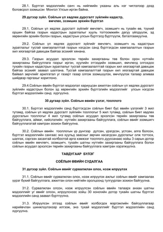 28.1. Бүртгэл мэдээллийн санч нь нийгмийн ухааны аль нэг чиглэлээр дээд
боловсрол эзэмшсэн Монгол Улсын иргэн байна.
29 дүгээр зүйл. Соёлын үл хөдлөх дурсгалт зүйлийн кадастр,
өмчлөх, эзэмших эрхийн бүртгэл
29.1. Соѐлын үл хөдлөх дурсгалт зүйлийг өмчлөгч, эзэмшигч нь тухайн өв, түүний
оршин байгаа газрын кадастрын зураглалыг хууль тогтоомжийн дагуу үйлдүүлж, эд
хөрөнгийн эрхийн болон газрын, кадастрын улсын бүртгэлд бүртгүүлж, баталгаажуулна.
29.2. Соѐлын үл хөдлөх дурсгалт зүйлийг өмчлөгч, эзэмшигч нь кадастрын
зураглалыг тусгай хамгаалалттай газрын нэгдсэн санд бүртгэгдсэн хамгаалалтын газрын
хил хязгаартай давхцаж байгаа эсэхийг хянана.
29.3. Газрын асуудал эрхэлсэн төрийн захиргааны төв болон орон нутгийн
захиргааны байгууллага газрыг иргэн, хуулийн этгээдийн эзэмшил, өмчлөлд олгохдоо
тухайн газрын кадастрын зураглалыг тусгай хамгаалалттай газрын хил хязгаартай давхцаж
байгаа эсэхийг заавал шалгана. Тусгай хамгаалалттай газрын хил хязгаартай давхцаж
байвал зөрчлийг арилгатал уг газарт газар олгож эзэмшүүлэх, өмчлүүлэх талаар аливаа
шийдвэр гаргахыг хориглоно.
29.4.Соѐлын өвийн бүртгэл мэдээлэл хариуцсан ажилтан соѐлын үл хөдлөх дурсгалт
зүйлийн кадастрын болон эд хөрөнгийн эрхийн бүртгэлийн мэдээллийг улсын нэгдсэн
бүртгэл мэдээллийн санд хүргүүлнэ.
30 дугаар зүйл. Соёлын өвийн үзлэг, тооллого
30.1. Бүртгэл мэдээллийн санд бүртгэгдсэн соѐлын биет бус өвийн үзлэгийг 3 жил
тутамд, соѐлын үл хөдлөх дурсгалт зүйлийн тооллогыг 5 жил тутамд, соѐлын биет хөдлөх
дурсгалын тооллогыг 4 жил тутамд соѐлын асуудал эрхэлсэн төрийн захиргааны төв
байгууллага, аймаг, нийслэлийн нутгийн захиргааны байгууллага, соѐлын өвийг эзэмшигч
байгууллагатай хамтран зохион байгуулна.
30.2. Соѐлын өвийн тооллогын үр дүнгээр дутсан, үрэгдсэн, устсан, алга болсон,
бүртгэл мэдээллийн сангаас энэ хуульд заасныг зөрчин хасагдсан дурсгалыг олж тогтоох,
шалгах, сэргээн засахтай холбоотой арга хэмжээг тооллого дууссанаас хойш 3 сарын дотор
соѐлын өвийн өмчлөгч, эзэмшигч, тухайн шатны нутгийн захиргааны байгууллага болон
соѐлын асуудал эрхэлсэн төрийн захиргааны байгууллага хамтран хэрэгжүүлнэ.
ТАВДУГААР БҮЛЭГ
СОЁЛЫН ӨВИЙН СУДАЛГАА
31 дүгээр зүйл. Соёлын өвийг сурвалжлан олох, нээж илрүүлэх
31.1. Соѐлын өвийг сурвалжлан олох, нээж илрүүлэх ажлыг соѐлын өвийг хамгаалах
үүрэг бүхий байгууллага, ажилтан олон нийтийн оролцоонд тулгуурлан зохион байгуулна.
31.2. Сурвалжлан олсон, нээж илрүүлсэн соѐлын өвийн талаарх анхан шатны
мэдээллийг уг өвийг олсон, илрүүлснээс хойш 30 хоногийн дотор тухайн шатны бүртгэл
мэдээллийн санд заавал бүртгүүлнэ.
31.3. Илрүүлсэн этгээд соѐлын өвийг холбогдох мэргэжлийн байгууллагаар
нарийвчлан шинжлүүлэхээр илгээж, энэ тухай мэдээллийг бүртгэл мэдээллийн санд
хүргүүлнэ.
 