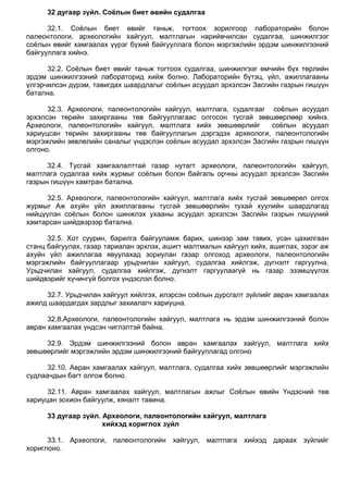 32 дугаар зүйл. Соёлын биет өвийн судалгаа
32.1. Соѐлын биет өвийг таньж, тогтоох зорилгоор лабораторийн болон
палеонтологи, археологийн хайгуул, малтлагын нарийвчилсан судалгаа, шинжилгээг
соѐлын өвийг хамгаалах үүрэг бүхий байгууллага болон мэргэжлийн эрдэм шинжилгээний
байгууллага хийнэ.
32.2. Соѐлын биет өвийг таньж тогтоох судалгаа, шинжилгээг өмчийн бүх төрлийн
эрдэм шинжилгээний лабораторид хийж болно. Лабораторийн бүтэц, үйл, ажиллагааны
үлгэрчилсэн дүрэм, тавигдах шаардлагыг соѐлын асуудал эрхэлсэн Засгийн газрын гишүүн
батална.
32.3. Археологи, палеонтологийн хайгуул, малтлага, судалгааг соѐлын асуудал
эрхэлсэн төрийн захиргааны төв байгууллагаас олгосон тусгай зөвшөөрлөөр хийнэ.
Археологи, палеонтологийн хайгуул, малтлага хийх зөвшөөрлийг соѐлын асуудал
хариуцсан төрийн захиргааны төв байгууллагын дэргэдэх археологи, палеонтологийн
мэргэжлийн зөвлөлийн саналыг үндэслэн соѐлын асуудал эрхэлсэн Засгийн газрын гишүүн
олгоно.
32.4. Тусгай хамгаалалттай газар нутагт археологи, палеонтологийн хайгуул,
малтлага судалгаа хийх журмыг соѐлын болон байгаль орчны асуудал эрхэлсэн Засгийн
газрын гишүүн хамтран батална.
32.5. Археологи, палеонтологийн хайгуул, малтлага хийх тусгай зөвшөөрөл олгох
журмыг Аж ахуйн үйл ажиллагааны тусгай зөвшөөрлийн тухай хуулийн шаардлагад
нийцүүлэн соѐлын болон шинжлэх ухааны асуудал эрхэлсэн Засгийн газрын гишүүний
хамтарсан шийдвэрээр батална.
32.5. Хот суурин, барилга байгууламж барих, шинээр зам тавих, усан цахилгаан
станц байгуулах, газар тариалан эрхлэх, ашигт малтмалын хайгуул хийх, ашиглах, зэрэг аж
ахуйн үйл ажиллагаа явуулахад зориулан газар олгоход археологи, палеонтологийн
мэргэжлийн байгууллагаар урьдчилан хайгуул, судалгаа хийлгэж, дүгнэлт гаргуулна.
Урьдчилан хайгуул, судалгаа хийлгэж, дүгнэлт гаргуулаагүй нь газар эзэмшүүлэх
шийдвэрийг хүчингүй болгох үндэслэл болно.
32.7. Урьдчилан хайгуул хийлгэх, илэрсэн соѐлын дурсгалт зүйлийг авран хамгаалах
ажилд шаардагдах зардлыг захиалагч хариуцна.
32.8.Археологи, палеонтологийн хайгуул, малтлага нь эрдэм шинжилгээний болон
авран хамгаалах үндсэн чиглэлтэй байна.
32.9. Эрдэм шинжилгээний болон авран хамгаалах хайгуул, малтлага хийх
зөвшөөрлийг мэргэжлийн эрдэм шинжилгээний байгууллагад олгоно
32.10. Авран хамгаалах хайгуул, малтлага, судалгаа хийх зөвшөөрлийг мэргэжлийн
судлаачдын багт олгож болно.
32.11. Авран хамгаалах хайгуул, малтлагын ажлыг Соѐлын өвийн Үндэсний төв
хариуцан зохион байгуулж, хяналт тавина.
33 дугаар зүйл. Археологи, палеонтологийн хайгуул, малтлага
хийхэд хориглох зүйл
33.1. Археологи, палеонтологийн хайгуул, малтлага хийхэд дараах зүйлийг
хориглоно.
 
