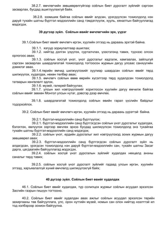 38.2.7. өмчлөгчийн зөвшөөрөлгүйгээр соѐлын биет дурсгалт зүйлийг сэргээн
засварлах, бусдад ашиглуулахгүй байх.
38.2.8. эзэмшиж байгаа соѐлын өвийг алдсан, үрэгдүүлсэн тохиолдолд нэн
даруй тухайн шатны бүртгэл мэдээллийн санд тэмдэглүүлж, хууль, хяналтын байгууллагад
мэдэгдэх.
39 дүгээр зүйл. Соёлын өвийг өмчлөгчийн эрх, үүрэг
39.1.Соѐлын биет өвийг өмчлөгч иргэн, хуулийн этгээд нь дараахь эрхтэй байна.
39.1.1. язгуур зориулалтаар ашиглах;
39.1.2. нийтэд дэлгэн үзүүлэх, сурталчлах, үзэсгэлэнд тавих, түүнээс олсон
орлогоос авах;
39.1.3. соѐлын хосгүй үнэт, үнэт дурсгалыг хадгалж, хамгаалах, зайлшгүй
сэргээн засварлах шаардлагатай тохиолдолд тогтоосон журмын дагуу улсаас санхүүгийн
дэмжлэг авах.
39.1.4.төрийн өмчид шилжүүлэхийг хуулиар шаардсан соѐлын өвийг төрд
шилжүүлэх, худалдах, нөхөн төлбөр авах;
39.1.5. өмчлөгч соѐлын өвөө өөрийн хүсэлтээр төрд худалдсан тохиолдолд
татварын хөнгөлөлт эдлэх,
39.1.6. музей, галерей байгуулах;
39.1.7. улсын хил нэвтрүүлэхийг хориглосон хуулийн дагуу өмчилж байгаа
соѐлын өвийг зөвхөн Монгол улсын нутаг, дэвсгэр дээр өмчлөх.
39.1.8. шаардлагатай тохиолдолд соѐлын өвийн гарал үүслийн байдлыг
тодорхойлох.
39.2. Соѐлын биет өвийг өмчлөгч иргэн, хуулийн этгээд нь дараахь үүрэгтэй байна.
39.2.1. бүртгэл-мэдээллийн санд бүртгүүлэх;
39.2.1. бүртгэл-мэдээллийн санд бүртгэгдсэн соѐлын үнэт дурсгалыг худалдах,
бэлэглэх, өвлүүлэх зэргээр өмчлөх эрхээ бусдад шилжүүлсэн тохиолдолд энэ тухайгаа
тухайн шатны бүртгэл-мэдээллийн санд мэдэгдэх;
39.2.2. соѐлын үнэт, ердийн дурсгалыг хил нэвтрүүлэхэд зохих журмын дагуу
зөвшөөрөл авах;
39.2.3. бүртгэл-мэдээллийн санд бүртгэгдсэн соѐлын дурсгалт зүйл нь
алдагдсан, үрэгдсэн тохиолдолд нэн даруй бүртгэл-мэдээллийн сан, тухайн шатны Засаг
дарга, цагдаагийн байгууллагад мэдэгдэх.
39.2.4. соѐлын хосгүй үнэт дурсгалын зүйлийг худалдах нөхцөлд анхны
саналыг төрд тавих;
39.2.5. соѐлын хосгүй үнэт дурсгалт зүйлийг гадаад улсын иргэн, хуулийн
этгээд, харъяалалгүй хүний өмчлөлд шилжүүлэхгүй байх;
40 дүгээр зүйл. Соёлын биет өвийг худалдах
46.1. Соѐлын биет өвийг худалдах, түр солилцох журмыг соѐлын асуудал эрхэлсэн
Засгийн газрын гишүүн тогтооно.
40.2. Соѐлын биет өвийг худалдан авах ажлыг соѐлын асуудал эрхэлсэн төрийн
захиргааны төв байгууллага, улс, орон нутгийн музей, номын сан олон нийтэд нээлттэй ил
тод хэлбэрээр зохион байгуулна.
 