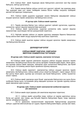 40.3. Соѐлын биет өвийг Худалдан авсан байгууллага үзэсгэлэнг жил бүр зохион
байгуулж, нийтэд сурталчилна.
40.4. Хувийн өмчид байгаа соѐлын хосгүй үнэт дурсгалт зүйлийг төр худалдан авна.
Төр худалдан авах үнэ, нөхөн төлбөрийн хэмжээ болон төлбөр тооцооны хэлбэрийг
өмчлөгчтэй харилцан тохиролцоно.
40.5. Соѐлын өвийн дуудлага худалдааг зохион байгуулах зөвшөөрлийг соѐлын
асуудал эрхэлсэн төрийн захиргааны төв байгууллага олгоно.
41 дүгээр зүйл. Соёлын өвийг ашиглах
41.1. Төрийн өмчлөлд байгаа түүх, соѐлын дурсгалт зүйлийг сурталчлах, судалгаа,
шинжилгээ, сургалт явуулах зориулалтаар ашиглана.
41.2. Соѐлын өвийг сурталчилах, судалгаа шинжилгээ хийх, сургалт явуулах
зориулалтаар ашиглахдаа гэмтээх үрэгдүүлэхийг хориглоно.
41.3. Нийтийн өмчийн соѐлын үл хөдлөх дурсгалд хамаарах барилга байшингаас
бусад соѐлын биет өвийг язгуур зориулалтаар ашиглахыг хориглоно.
41.4. Соѐлын өвийг ашиглах журмыг соѐлын асуудал эрхэлсэн төрийн захиргааны
төв байгууллага батална.
ДОЛООДУГААР БҮЛЭГ
СОЁЛЫН ӨВИЙГ ХАДГАЛАХ, ХАМГААЛАХ
ӨВЛҮҮЛЭН УЛАМЖЛУУЛАХ ТОГТОЛЦОО
42 дугаар зүйл. Соёлын өвийг хадгалж, хамгаалах тогтолцоо
42.1.Соѐлын өвийг хадгалж хамгаалах асуудлыг соѐлын асуудал эрхэлсэн төрийн
захиргааны төв байгууллага болон бүх шатны иргэдийн Төлөөлөгчдийн Хурал, Засаг дарга,
энэ хуулиар соѐлын өвийг хадгалах, хамгаалах үүрэг хүлээлгэсэн байгууллага, эрх бүхий
этгээд хууль тогтоомжид заасан бүрэн эрхийнхээ хүрээнд хариуцна.
42.2. Соѐлын өвийн хадгалалт, хамгаалалтад соѐлын асуудал эрхэлсэн төрийн
захиргааны төв байгууллага, соѐлын өвийн улсын хяналтын байцаагч, гэрээт харуул, болон
бүх шатны Засаг дарга, хуулиар эрх олгогдсон эрх бүхий байгууллага, албан тушаалтан
хяналт тавина.
42.3. Соѐлын өвийг хамгаалах үүрэг бүхий мэргэжлийн байгууллага энэ хууль болон
холбогдох бусад хууль тогтоомжийн дагуу өөрсдийн хүлээсэн чиг үүргийн хүрээнд соѐлын
өвийг хамгаалах үүрэг хүлээнэ.
43 дугаар зүйл. Соёлын өвийг хамгаалахтай холбоотой хориглох
үйл ажиллагаа
43.1. Соѐлын өвийн эсрэг дараахь үйл ажиллагаа явуулахыг хориглоно:
43.1.1. соѐлын өвийн цогцолбор газар, соѐлын үл хөдлөх дурсгалын орчны
бүсэд уул уурхай, зам тээвэр, дэд бүтцийн барилга байгууламж барих, газар тариалан
эрхлэх, үйлдвэрлэл явуулах;
43.1.2. археологи, палеонтологийн мэргэжлийн байгууллагаар урьдчилан
хайгуул, судалгаа хийлгэхгүйгээр хот суурин, барилга байгууламж барих, шинээр зам тавих,
 