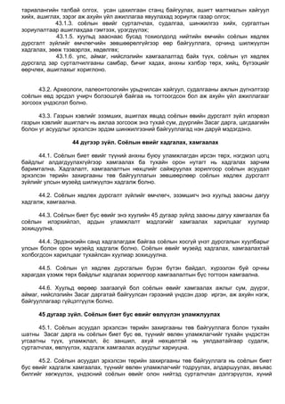 тариалангийн талбай олгох, усан цахилгаан станц байгуулах, ашигт малтмалын хайгуул
хийх, ашиглах, зэрэг аж ахуйн үйл ажиллагаа явуулахад зориулж газар олгох;
43.1.3. соѐлын өвийг сурталчлах, судалгаа, шинжилгээ хийх, сургалтын
зориулалтаар ашиглахдаа гэмтээх, үрэгдүүлэх;
43.1.5. хуульд зааснаас бусад тохиолдолд нийтийн өмчийн соѐлын хөдлөх
дурсгалт зүйлийг өмчлөгчийн зөвшөөрөлгүйгээр өөр байгууллага, орчинд шилжүүлэн
хадгалах, зөөж тээвэрлэх, хөдөлгөх;
43.1.6. улс, аймаг, нийслэлийн хамгаалалтад байх түүх, соѐлын үл хөдлөх
дурсгалд зар сурталчилгааны самбар, бичиг хадах, анхны хэлбэр төрх, хийц, бүтээцийг
өөрчлөх, ашиглахыг хориглоно.
43.2. Археологи, палеонтологийн урьдчилсан хайгуул, судалгааны ажлын дүгнэлтээр
соѐлын өвд эрсдэл учирч болзошгүй байгаа нь тогтоогдсон бол аж ахуйн үйл ажиллагааг
зогсоох үндэслэл болно.
43.3. Газрын хэвлийг эзэмших, ашиглах явцад соѐлын өвийн дурсгалт зүйл илэрвэл
газрын хэвлийг ашиглагч нь ажлаа зогсоож энэ тухай сум, дүүргийн Засаг дарга, цагдаагийн
болон уг асуудлыг эрхэлсэн эрдэм шинжилгээний байгууллагад нэн даруй мэдэгдэнэ.
44 дүгээр зүйл. Соёлын өвийг хадгалах, хамгаалах
44.1. Соѐлын биет өвийг түүний анхны буюу уламжлагдан ирсэн төрх, нэгдмэл цогц
байдлыг алдагдуулахгүйгээр хамгаалах ба тухайн орон нутагт нь хадгалах зарчим
баримтална. Хадгалалт, хамгаалалтын нөхцлийг сайжруулах зорилгоор соѐлын асуудал
эрхэлсэн төрийн захиргааны төв байгууллагын зөвшөөрлөөр соѐлын хөдлөх дурсгалт
зүйлийг улсын музейд шилжүүлэн хадгалж болно.
44.2. Соѐлын хөдлөх дурсгалт зүйлийг өмчлөгч, эзэмшигч энэ хуульд заасны дагуу
хадгалж, хамгаална.
44.3. Соѐлын биет бус өвийг энэ хуулийн 45 дугаар зүйлд заасны дагуу хамгаалах ба
соѐлын илэрхийлэл, ардын уламжлалт мэдлэгийг хамгаалах харилцааг хуулиар
зохицуулна.
44.4. Эрдэнэсийн санд хадгалагдаж байгаа соѐлын хосгүй үнэт дурсгалын хуулбарыг
улсын болон орон музейд хадгалж болно. Соѐлын өвийг музейд хадгалах, хамгаалахтай
холбогдсон харилцааг тухайлсан хуулиар зохицуулна.
44.5. Соѐлын үл хөдлөх дурсгалын бүрэн бүтэн байдал, хүрээлэн буй орчны
харагдах үзэмж төрх байдлыг хадгалах зорилгоор хамгаалалтын бүс тогтоон хамгаална.
44.6. Хуульд өөрөөр заагаагүй бол соѐлын өвийг хамгаалах ажлыг сум, дүүрэг,
аймаг, нийслэлийн Засаг даргатай байгуулсан гэрээний үндсэн дээр иргэн, аж ахуйн нэгж,
байгууллагаар гүйцэтгүүлж болно.
45 дугаар зүйл. Соёлын биет бус өвийг өвлүүлэн уламжлуулах
45.1. Соѐлын асуудал эрхэлсэн төрийн захиргааны төв байгууллага болон тухайн
шатны Засаг дарга нь соѐлын биет бус өв, түүнийг өвлөн уламжлагчийг тухайн үндэстэн
угсаатны түүх, уламжлал, ѐс заншил, ахуй нөхцөлтэй нь уялдаатайгаар судалж,
сурталчлах, өвлүүлэх, хадгалж хамгаалах асуудлыг хариуцна.
45.2. Соѐлын асуудал эрхэлсэн төрийн захиргааны төв байгууллага нь соѐлын биет
бус өвийг хадгалж хамгаалах, түүнийг өвлөн уламжлагчийг тодруулах, алдаршуулах, авъяас
билгийг хөгжүүлэх, үндэсний соѐлын өвийг олон нийтэд сурталчлан дэлгэрүүлэх, хүний
 