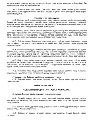 хөгжилд оюуны дэмжлэг үзүүлэх зорилгоор 3 жил тутам улсын хэмжээнд соѐлын биет бус
өвийн наадам, үзлэг зохион байгуулна.
45.3. Соѐлын биет бус өвийг хамгаалах, биет бус өвийг өвлөн уламжлагчийг
урамшуулах, шавь сургалт зохион байгуулах асуудлыг тухайн нутаг дэвсгэрийн Засаг дарга
зохион байгуулна.
46 дугаар зүйл. Урамшуулал
46.1. Соѐлын өвийг сурвалжлан олсон, нээлт хийсэн, соѐлын өвийн сан хөмрөгийг
баяжуулах, авран хамгаалах, түүнийг олон нийтэд сурталчилан таниулах, зохистой
ашиглах, нөхөн амилуулах, сэргээн завсарлах чиглэлээр идэвхи санаачилгатай ажилласан
иргэн, аж ахуйн нэгж, байгууллагыг төрөөс урамшуулна.
46.2. Музей, архив, номын сангаас алдагдсан, хууль бусаар хил нэвтрүүлсэн, соѐлын
өвийг эрэн сурвалжлах, олж илрүүлэхэд чухал мэдээлэл болон соѐлын өвийн эсрэг эрүүгийн
болон захиргааны зөрчил гаргасан этгээдийн талаар мэдээлэл өгч, хувь нэмэр оруулсан
иргэн, аж ахуйн нэгж, байгууллагыг төрөөс алдаршуулж, урамшуулна.
46.3. Соѐлын өвийн боловсрол, хүмүүжил олгох, соѐлын өвийг хамгаалах, нөхөн
сэргээх ажилд хувь нэмэр оруулсан иргэн, аж ахуйн нэгж, байгууллагад төрөөс санхүүгийн
дэмжлэг үзүүлнэ.
46.4. Соѐлын өвийн хууль тогтоомж зөрчсөн тухай үнэн бодит мэдээллийг эрх бүхий
байгууллага, албан тушаалтанд өгсөн, түүнчлэн зөрчлийг илрүүлсэн, илрүүлэхэд бодитой
туслалцаа үзүүлсэн иргэнд зөрчил гаргагчид ногдуулсан торгууль, нөхөн төлбөрийн
орлогын дүнгийн 50 хувьтай тэнцэх мөнгөн урамшууллыг сум, дүүргийн Засаг дарга олгоно.
46.5. Энэ хуульд заасан шаардлагыг зөрчсөн этгээдийг илрүүлсэн, соѐлын өвийг
хуулбарласан, бүтээгдэхүүн үйлдвэрлэж, борлуулсан тухай мэдээлсэн иргэн, аж ахуй нэгж
байгууллага, улсын байцаагч, гэрээт харуулд борлуулалтын орлогын 15 хувийг сум,
дүүрэг, аймаг, нийслэлийн Засаг дарга олгоно.
46.6. Зөрчлийн тухай мэдээллийн худалдан авах журмыг Засгийн газар батална.
Мэдээллийн нууцлалыг хууль тогтоомжийн дагуу чандлан хадгална.
47 дугаар зүйл. Соёлын өвийг хамгаалах санхүүжилт
47.1. Соѐлын өвийг хамгаалах зардлыг улсын болон орон нутгийн төсвөөс
санхүүжүүлнэ.
НАЙМДУГААР БҮЛЭГ
СОЁЛЫН ӨВИЙН ДУРСГАЛТ ГАЗРЫГ ХАМГААЛАХ
48 дугаар. Соёлын өвийн дурсгалт газрыг хамгаалах
48.1. Дэлхийн өвийн дурсгалт газар, үндэсний соѐлын өвийн дурсгалт газарт
хамгаалалтын захиргааг байгуулна. Хамгаалалтын захиргааны орон тоо, бүтцийг Засгийн
газар батална.
48.2. Дэлхийн өвийн дурсгалт газар, үндэсний соѐлын өвийн дурсгалт газрын хилийн
заагийг Улсын Их Хурал тогтооно.
48.3. Соѐлын үл хөдлөх дурсгалт газрын хамгаалалтын бүсийг Засгийн газар
тогтооно.
 