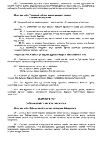 48.4. Дэлхийн өвийн дурсгалт газрын хадгалалт, хамгаалалт, сургалт, сурталчилгаа,
хяналт үнэлгээ, судлан алдаршуулах үйл ажиллагааг Дэлхийн өвийн хорооны шаардлаганд
нийцүүлэн Дэлхийн өвийн дурсгалт газрын хамгаалалтын захиргаа хэрэгжүүлнэ.
49 дүгээр зүйл. Үндэсний соёлын өвийн дурсгалт газрын
хамгаалалтын дэглэм
49.1.Үндэсний соѐлын өвийн дурсгалт газарт дараах үйл ажиллагааг хориглоно:
49.1.1. уламжлалт аж ахуй соѐлын хэвшил эрхлэхээс бусад үйл ажиллагаа
явуулах,
49.1.2. ашигт малтмалын хайгуулын ашиглалтын зөвшөөрөл олгох,
49.1.3. онцгой байдал үүссэнээс бусад тохиолдолд өөрөө явагч хэрэгсэл,
нэвтрүүлэх, нисэх онгоц буулгах,
49.1.4. агнуурын зориулалтаар зэрлэг амьтан агнах, самар жимс, ургамал түүх,
мод огтлох,
49.1.5. хөрс, ус, агаарыг бохирдуулах, хүрээлэн буй орчны үзэмж, сүр бараа,
төрх байдлыг алдагдуулах аливаа үйл ажиллагаа явуулах,
49.2. Уламжлалт нүүдлийн ахуй байгаль орчны харилцан шүтэлцээний
тэнцвэрт байдлыг сэргээн хадгална.
50 дугаар зүйл. Соёлын үл хөдлөх дурсгалт газрын хамгаалалтын бүс
50.1. Соѐлын үл хөдлөх дурсгалт газар, түүний хэвлий, хүрээлэн буй орчны бүрэн
бүтэн байдлыг хамгаалах зорилгоор хамгаалалтын бүс тогтооно.
50.2. Хамгаалалтын нь дараах хэсэгтэй байна:
50.2.1. соѐлын өвийн үндсэн хэсэг;
50.2.2. соѐлын өвийн хүрээлэн буй орчны хэсэг.
50.3. Соѐлын үл хөдлөх дурсгалт газрын хамгаалалтын бүсэд уул уурхай, зам
тээвэр, дэд бүтцийн барилга байгууламж барих, үйлдвэрлэл явуулахыг хориглоно.
50.4. Энэ хуулийн 50.2.1-д заасан газар судалгаа шинжилгээ хийхээс бусад
зорилгоор газар, түүний хэвлийг хөндөхийг хориглоно.
50.5. Энэ хуулийн 50.2.2-т заасан газарт дурсгалын сүр барааг дарах, чөлөөтэй
харагдах орчныг хаасан, зохиомжийг алдагдуулсан барилга байгууламж барихыг
хориглоно.
ЕСДҮГЭЭР БҮЛЭГ
СОЁЛЫН ӨВИЙГ СЭРГЭЭН ЗАВСАРЛАХ
51 дүгээр зүйл. Соёлын өвийг сэргээн засварлах байгууллага
51.1. Соѐлын биет өвийг сэргээн засварлах ажлыг соѐлын асуудал эрхэлсэн төрийн
захиргааны төв байгууллагаас эрх олгосон мэргэжлийн байгууллага, иргэн судалгаа
шинжилгээний үндсэн дээр боловсруулсан сэргээн засварлах зураг төслийн дагуу гэрээгээр
гүйцэтгэнэ.
51.2. Сэргээн засварлах шаардлагатай соѐлын өвийн жагсаалт соѐлын асуудал
эрхэлсэн төрийн захиргааны төв байгууллагын дэргэдэх мэргэжлийн зөвлөл тогтооно.
Мэргэжлийн зөвлөлийн бүрэлдэхүүн, ажиллах журмыг соѐлын асуудал эрхэлсэн Засгийн
газрын гишүүн батална.
 